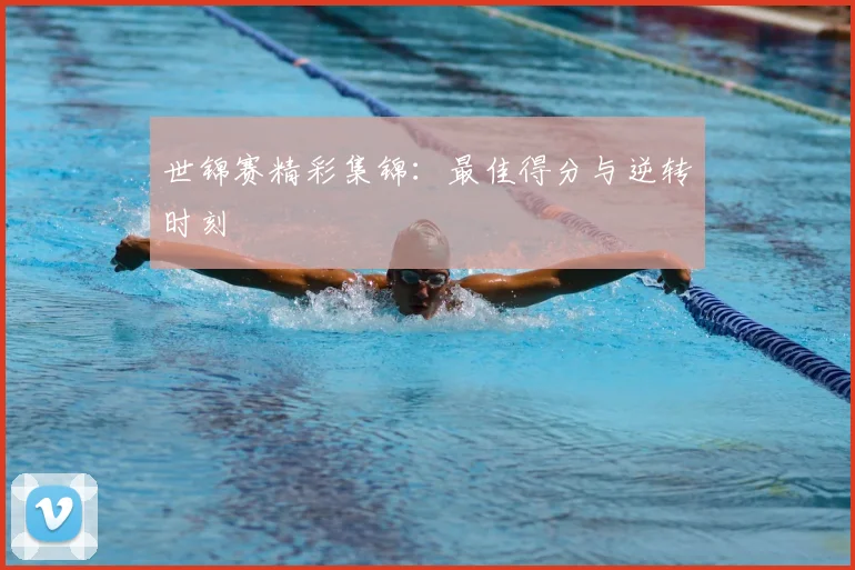 世锦赛精彩集锦:最佳得分与逆转时刻