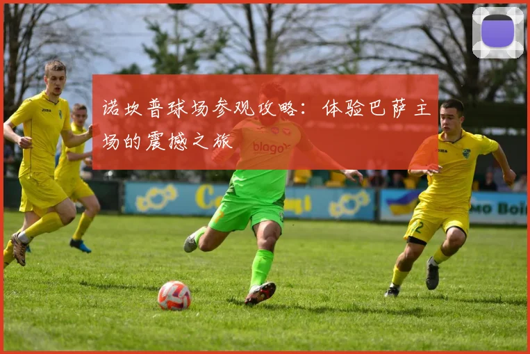 诺坎普球场参观攻略:体验巴萨主场的震撼之旅