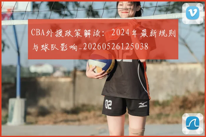 CBA外援政策解读：2024年最新规则与球队影响_20260526125038