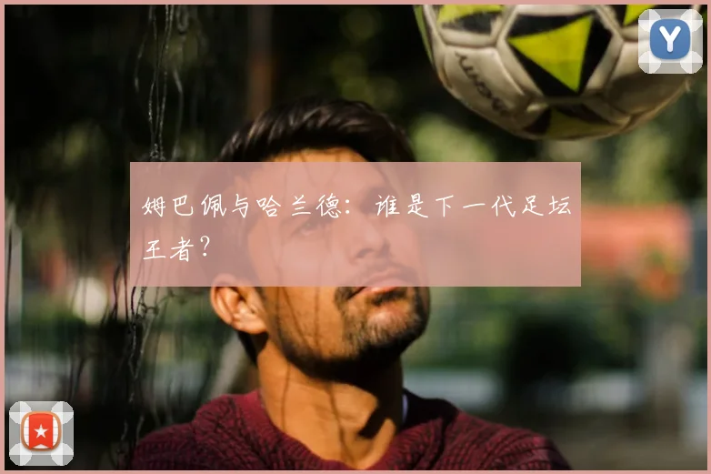 姆巴佩与哈兰德：谁是下一代足坛王者？