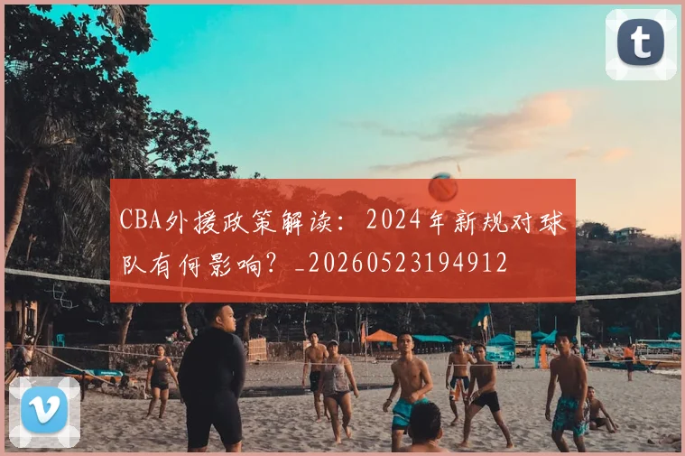 CBA外援政策解读:2024年新规对球队有何影响?_20260523194912