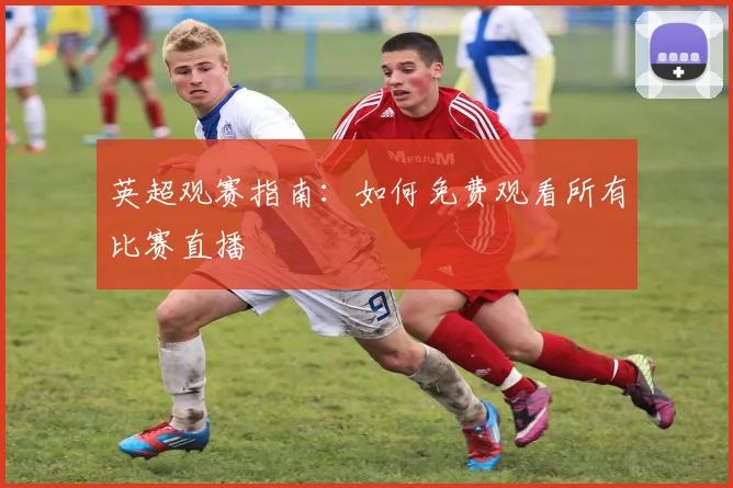 英超观赛指南：如何免费观看所有比赛直播