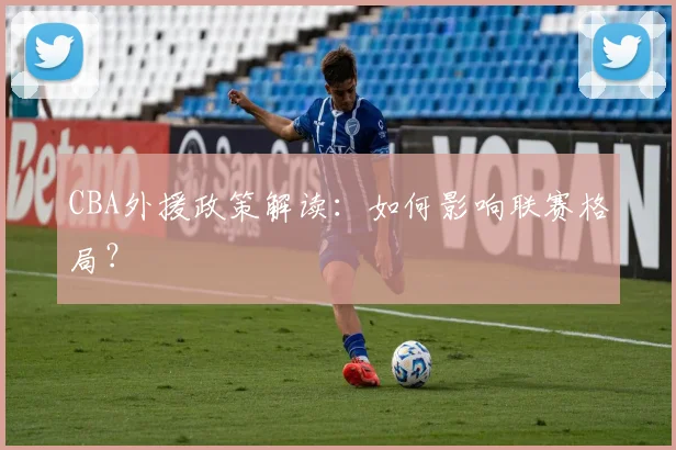 CBA外援政策解读：如何影响联赛格局？